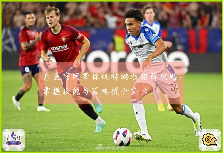 乐鱼官网带你玩转游戏进阶攻略，掌握技能与策略提升实力