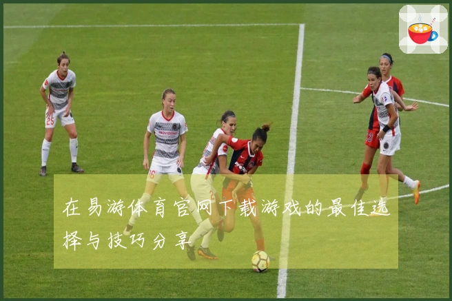 在易游体育官网下载游戏的最佳选择与技巧分享