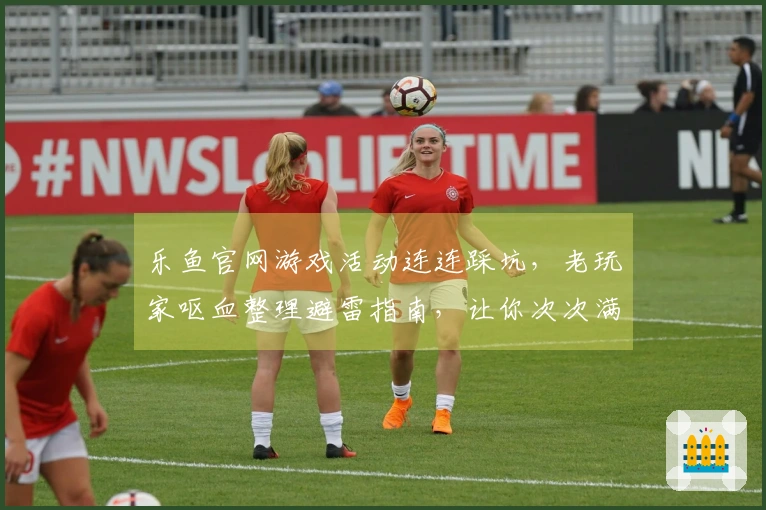 乐鱼官网游戏活动连连踩坑，老玩家呕血整理避雷指南，让你次次满载而归