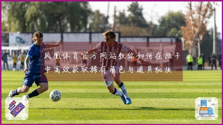 凤凰体育官方网站教你如何在抽卡中高效获取稀有角色与道具秘诀