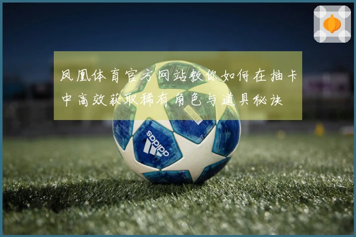 凤凰体育官方网站教你如何在抽卡中高效获取稀有角色与道具秘诀
